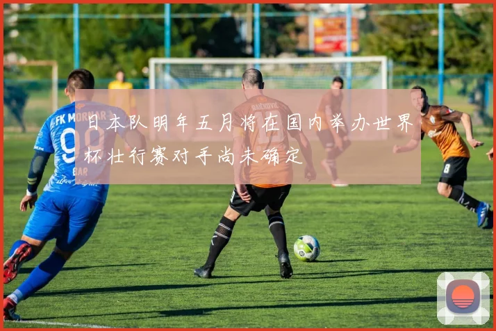 日本队明年五月将在国内举办世界杯壮行赛对手尚未确定