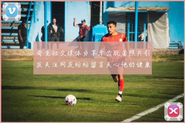 奇克社交媒体分享牙齿脱落照片引发关注网友纷纷留言关心他的健康状况
