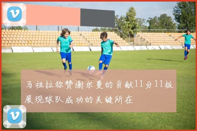 马祖拉称赞谢尔曼的贡献11分11板展现球队成功的关键所在