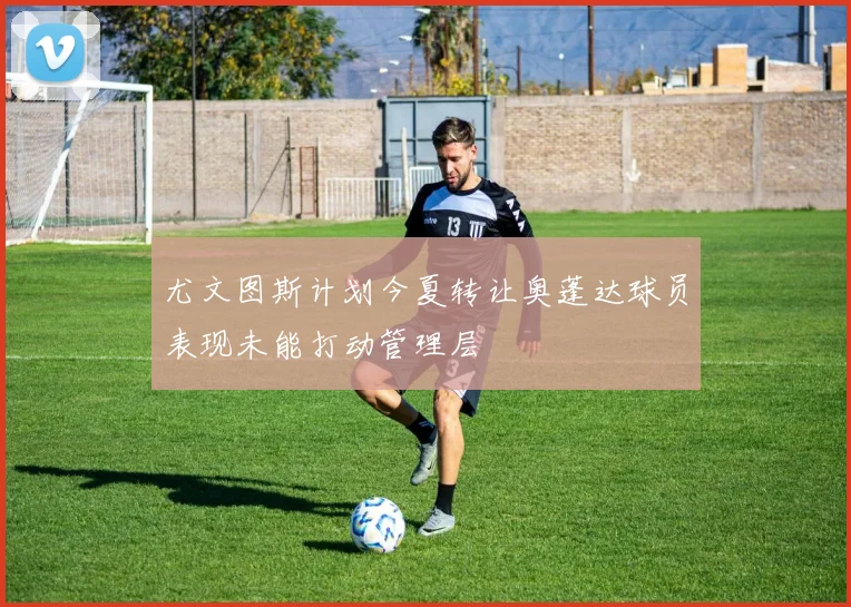尤文图斯计划今夏转让奥蓬达球员表现未能打动管理层