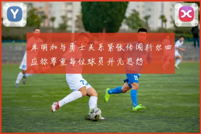 库明加与勇士关系紧张传闻科尔回应称尊重每位球员并无恩怨