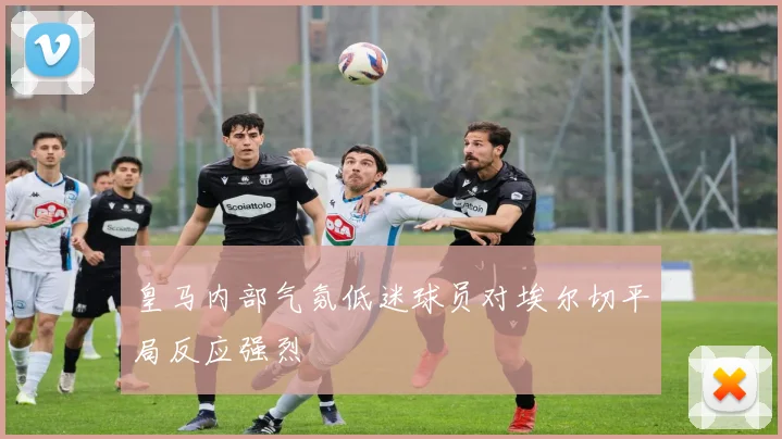 皇马内部气氛低迷球员对埃尔切平局反应强烈