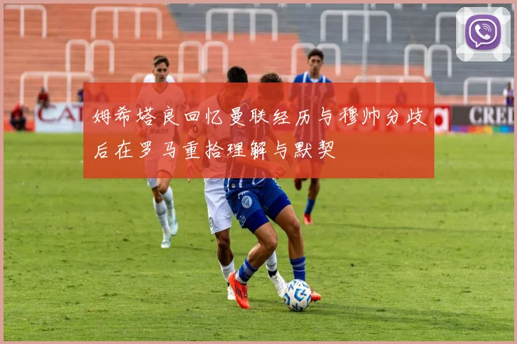 姆希塔良回忆曼联经历与穆帅分歧后在罗马重拾理解与默契