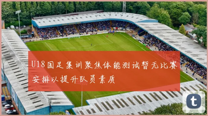 U18国足集训聚焦体能测试暂无比赛安排以提升队员素质