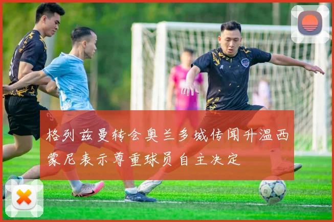 格列兹曼转会奥兰多城传闻升温西蒙尼表示尊重球员自主决定