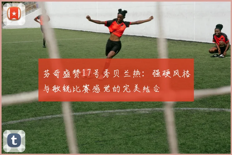 芬奇盛赞17号秀贝兰热：强硬风格与敏锐比赛感觉的完美结合