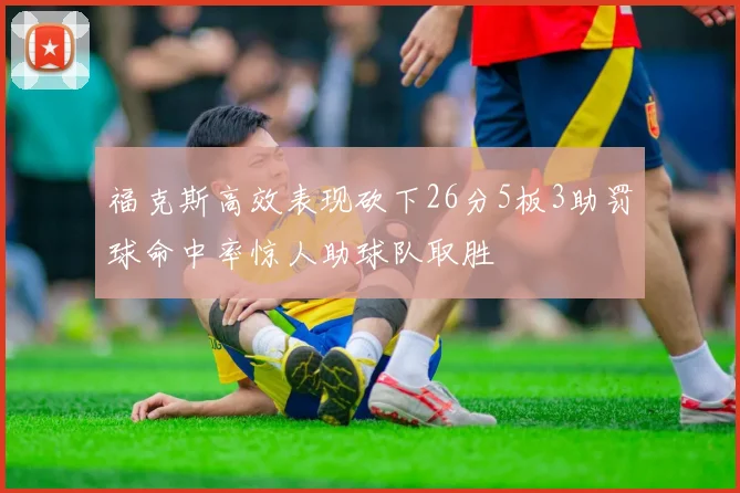 福克斯高效表现砍下26分5板3助罚球命中率惊人助球队取胜