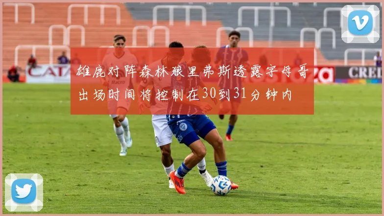 雄鹿对阵森林狼里弗斯透露字母哥出场时间将控制在30到31分钟内