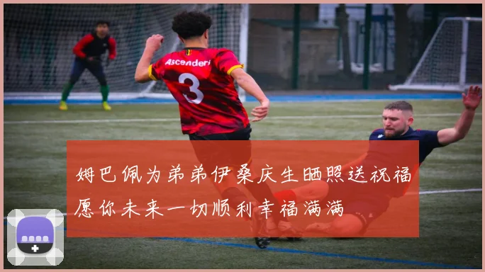 姆巴佩为弟弟伊桑庆生晒照送祝福愿你未来一切顺利幸福满满