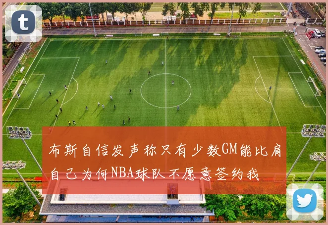 布斯自信发声称只有少数GM能比肩自己为何NBA球队不愿意签约我