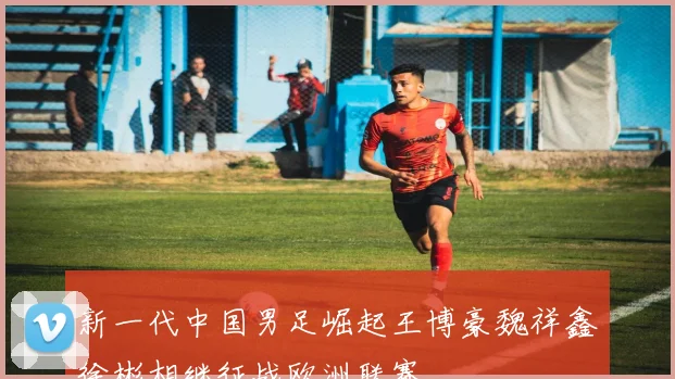 新一代中国男足崛起王博豪魏祥鑫徐彬相继征战欧洲联赛