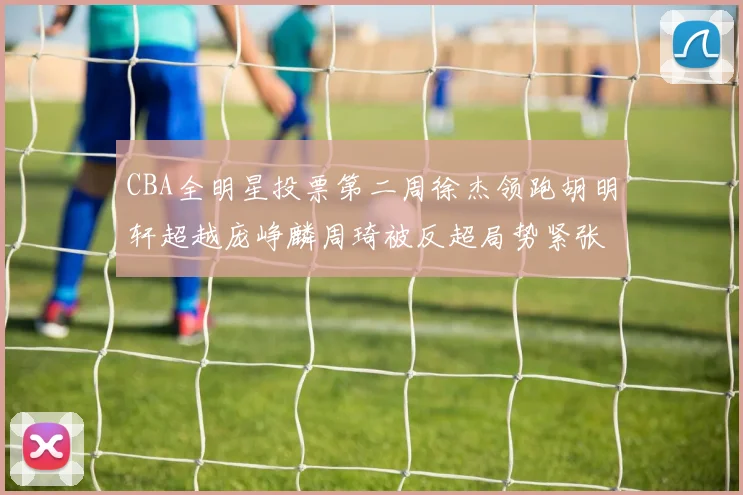 CBA全明星投票第二周徐杰领跑胡明轩超越庞峥麟周琦被反超局势紧张