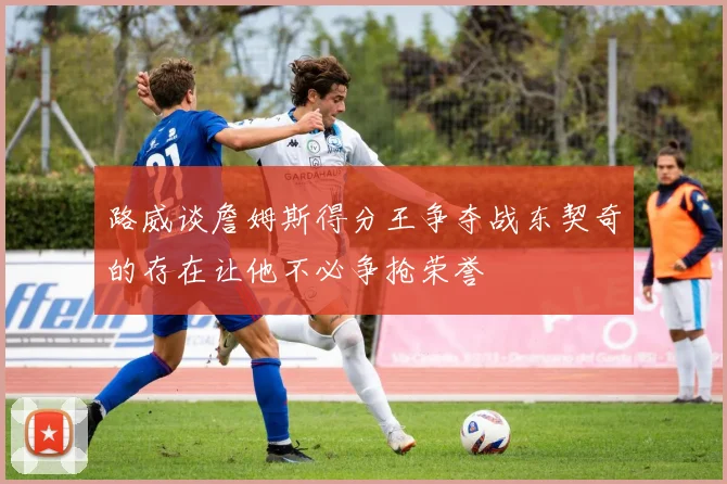 路威谈詹姆斯得分王争夺战东契奇的存在让他不必争抢荣誉