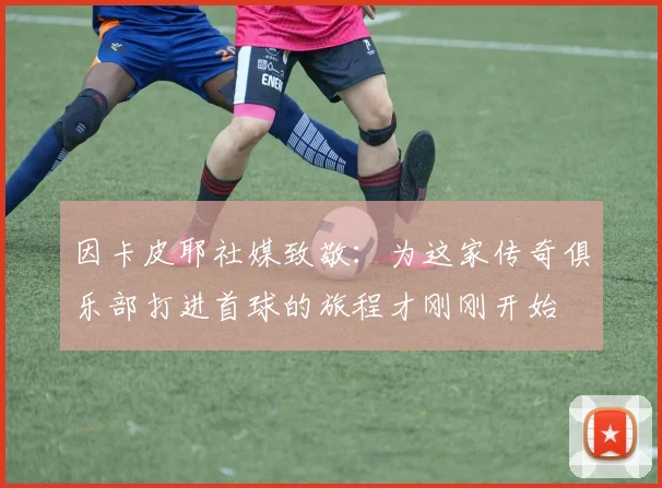 因卡皮耶社媒致敬：为这家传奇俱乐部打进首球的旅程才刚刚开始